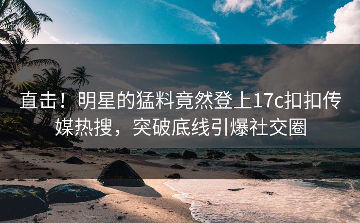 直击！明星的猛料竟然登上17c扣扣传媒热搜，突破底线引爆社交圈
