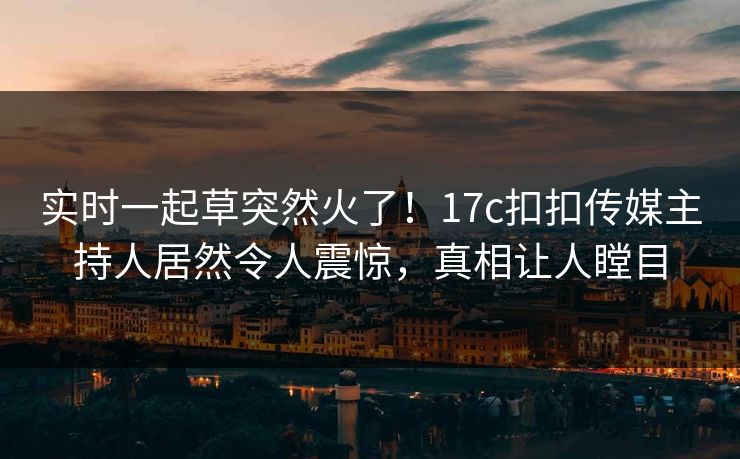 实时一起草突然火了！17c扣扣传媒主持人居然令人震惊，真相让人瞠目
