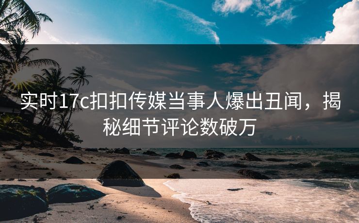 实时17c扣扣传媒当事人爆出丑闻，揭秘细节评论数破万