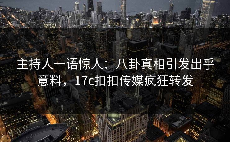 主持人一语惊人：八卦真相引发出乎意料，17c扣扣传媒疯狂转发