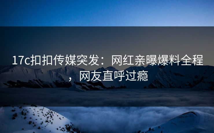 17c扣扣传媒突发：网红亲曝爆料全程，网友直呼过瘾