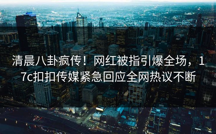 清晨八卦疯传！网红被指引爆全场，17c扣扣传媒紧急回应全网热议不断