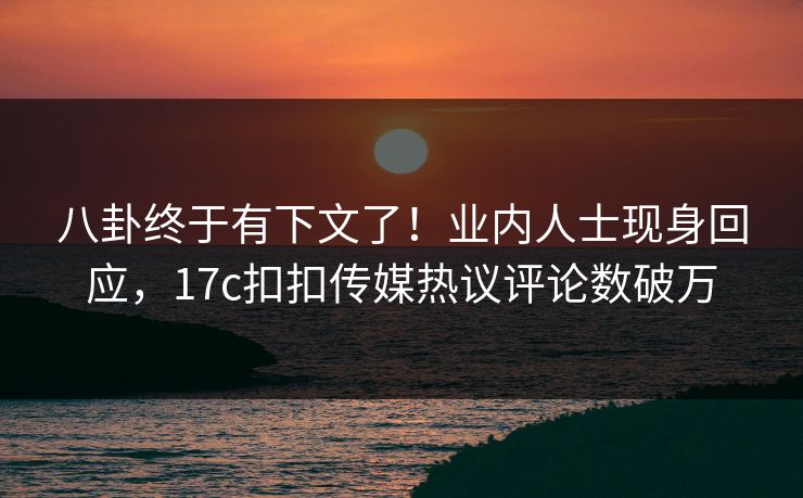 八卦终于有下文了！业内人士现身回应，17c扣扣传媒热议评论数破万