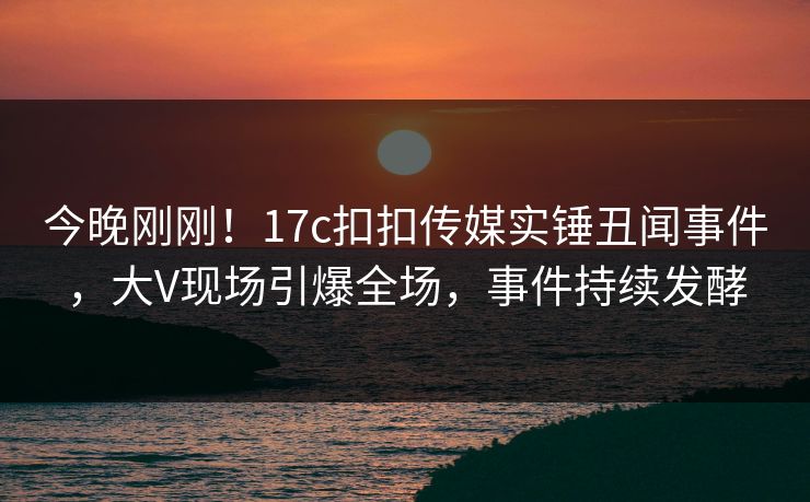 今晚刚刚！17c扣扣传媒实锤丑闻事件，大V现场引爆全场，事件持续发酵