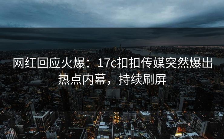 网红回应火爆：17c扣扣传媒突然爆出热点内幕，持续刷屏