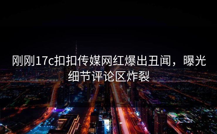 刚刚17c扣扣传媒网红爆出丑闻，曝光细节评论区炸裂