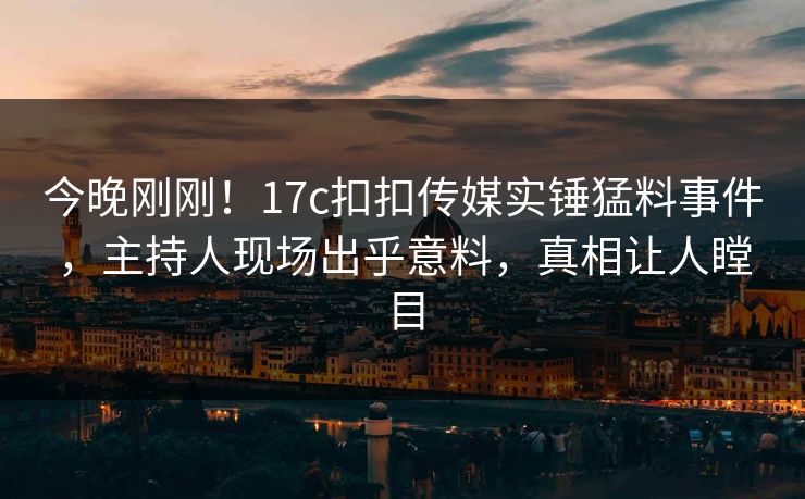 今晚刚刚！17c扣扣传媒实锤猛料事件，主持人现场出乎意料，真相让人瞠目