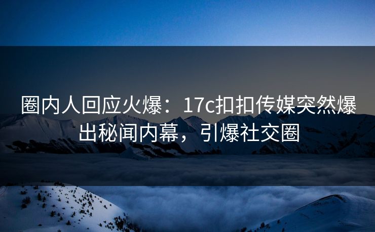 圈内人回应火爆：17c扣扣传媒突然爆出秘闻内幕，引爆社交圈