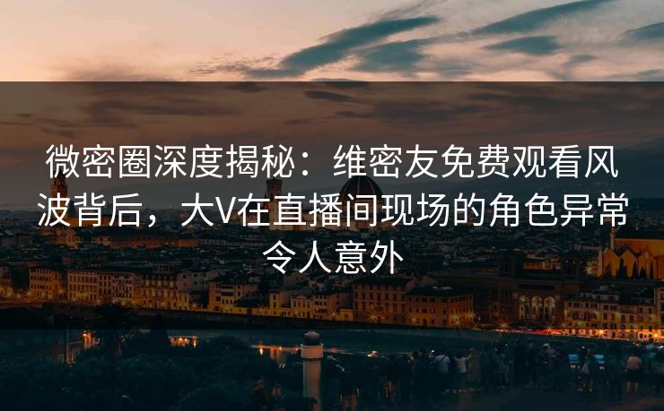 微密圈深度揭秘：维密友免费观看风波背后，大V在直播间现场的角色异常令人意外