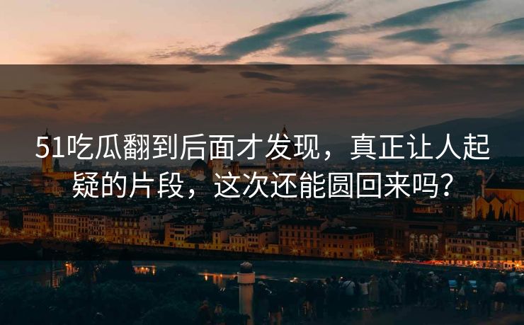 51吃瓜翻到后面才发现,真正让人起疑的片段,这次还能圆回来吗?